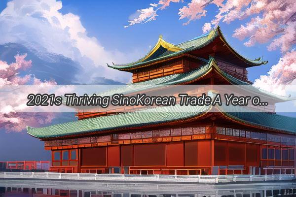 2021s Thriving SinoKorean Trade A Year of RecordBreaking Bilateral Exchanges